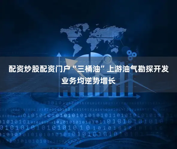 配资炒股配资门户“三桶油”上游油气勘探开发业务均逆势增长