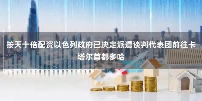 按天十倍配资以色列政府已决定派遣谈判代表团前往卡塔尔首都多哈