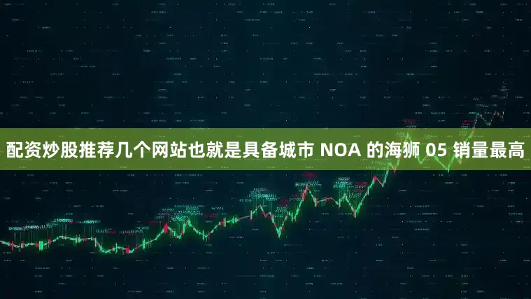 配资炒股推荐几个网站也就是具备城市 NOA 的海狮 05 销量最高