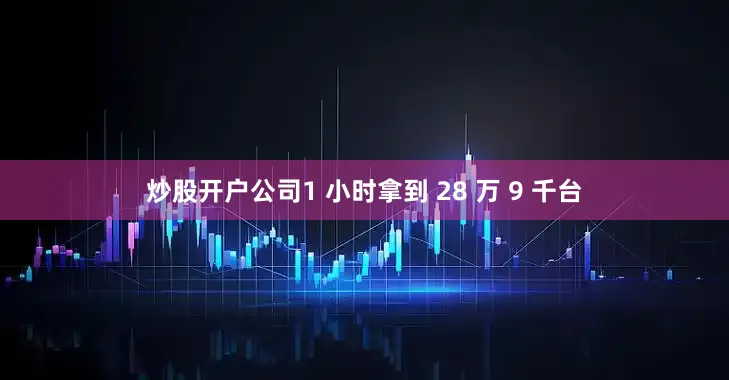 炒股开户公司1 小时拿到 28 万 9 千台