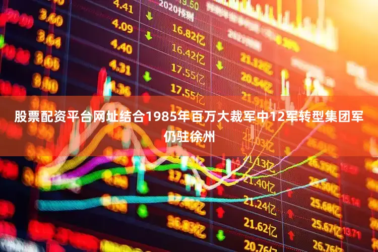 股票配资平台网址结合1985年百万大裁军中12军转型集团军仍驻徐州