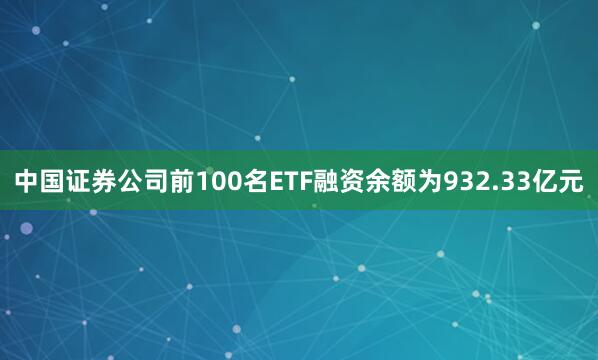 中国证券公司前100名ETF融资余额为932.33亿元