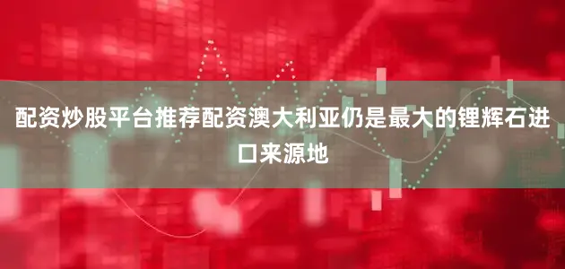 配资炒股平台推荐配资澳大利亚仍是最大的锂辉石进口来源地