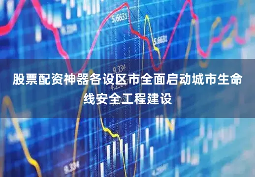 股票配资神器各设区市全面启动城市生命线安全工程建设
