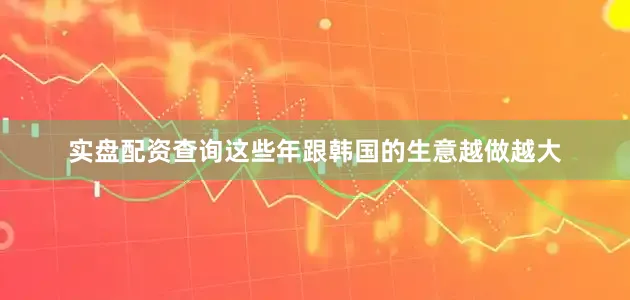 实盘配资查询这些年跟韩国的生意越做越大