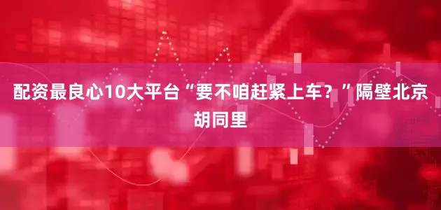 配资最良心10大平台“要不咱赶紧上车？”隔壁北京胡同里
