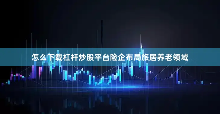 怎么下载杠杆炒股平台险企布局旅居养老领域