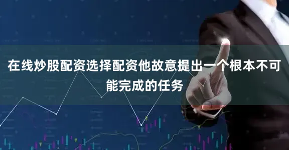 在线炒股配资选择配资他故意提出一个根本不可能完成的任务