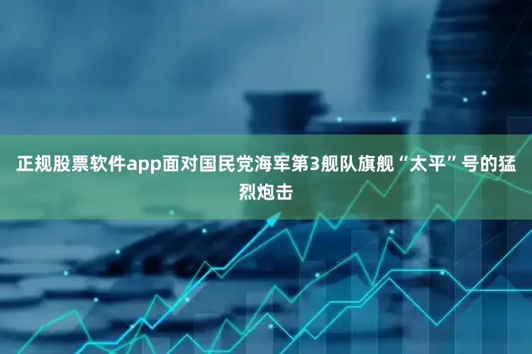 正规股票软件app面对国民党海军第3舰队旗舰“太平”号的猛烈炮击