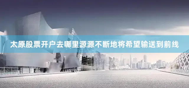 太原股票开户去哪里源源不断地将希望输送到前线