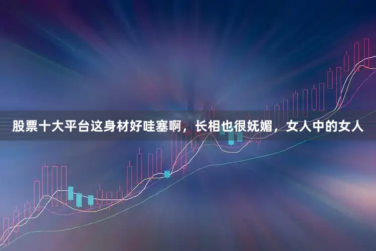 股票十大平台这身材好哇塞啊，长相也很妩媚，女人中的女人